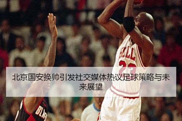 北京国安换帅引发社交媒体热议足球策略与未来展望